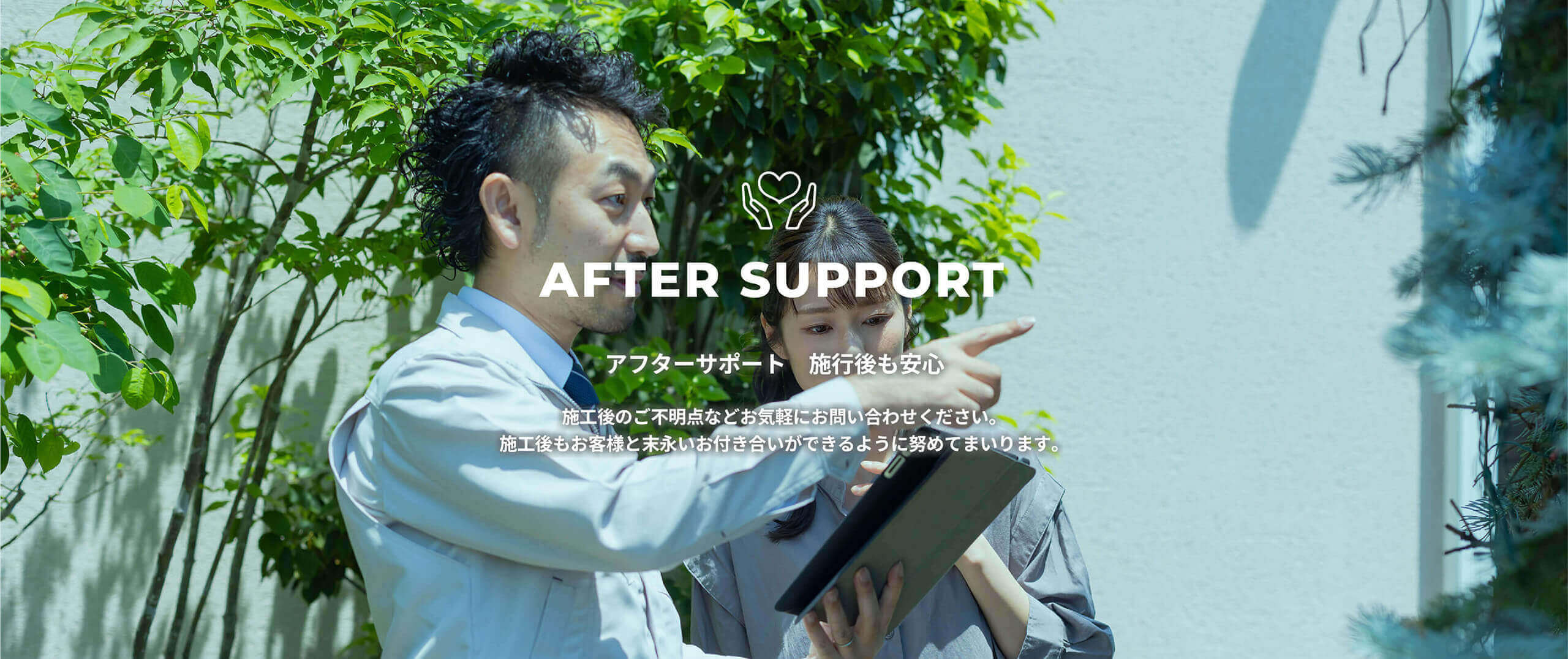 AFTER SUPPORT アフターサポート 施行後も安心　施工後のご不明点などお気軽にお問い合わせください。施工後もお客様と末永いお付き合いができるように努めてまいります。